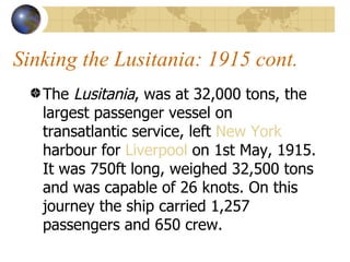 Sinking the Lusitania: 1915 cont. The  Lusitania , was at 32,000 tons, the largest passenger vessel on transatlantic service, left  New York  harbour for  Liverpool  on 1st May, 1915. It was 750ft long, weighed 32,500 tons and was capable of 26 knots. On this journey the ship carried 1,257 passengers and 650 crew.  