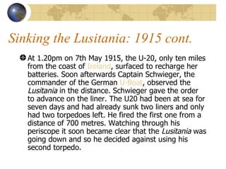 Sinking the Lusitania: 1915 cont. At 1.20pm on 7th May 1915, the U-20, only ten miles from the coast of  Ireland , surfaced to recharge her batteries. Soon afterwards Captain Schwieger, the commander of the German  U-Boat , observed the  Lusitania  in the distance. Schwieger gave the order to advance on the liner. The U20 had been at sea for seven days and had already sunk two liners and only had two torpedoes left. He fired the first one from a distance of 700 metres. Watching through his periscope it soon became clear that the  Lusitania  was going down and so he decided against using his second torpedo.  