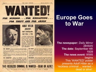 Europe Goes to War The newspaper:   Daily Mirror (British) The date:  September 4th 1939 The news event:  WWII begins This 'WANTED' poster presents Adolf Hitler as a 'reckless criminal ... wanted - dead or alive'. 