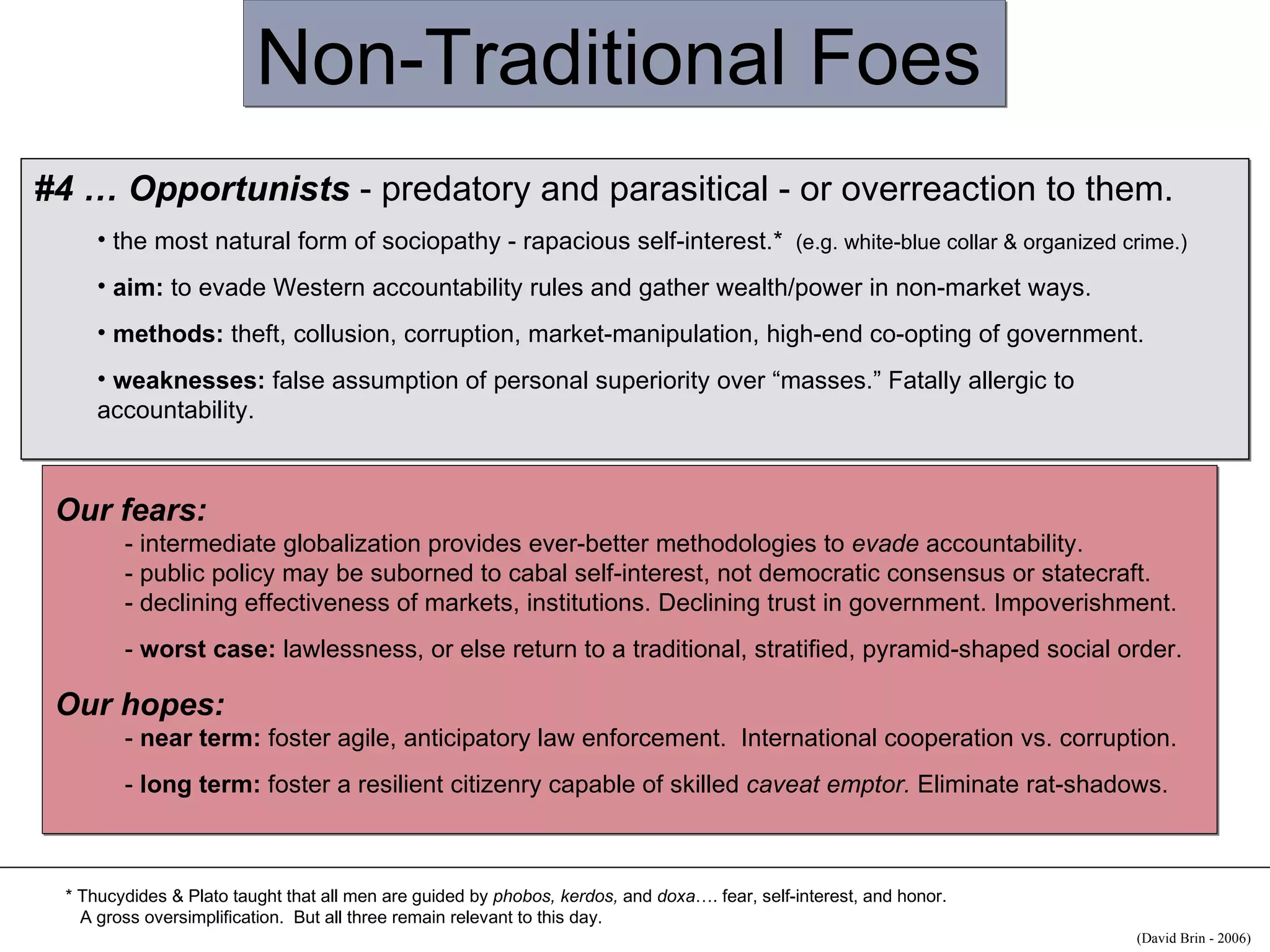 Non-Traditional Foes #4 … Opportunists  - predatory and parasitical - or overreaction to them.  the most natural form of sociopathy - rapacious self-interest.*  (e.g. white-blue collar & organized crime.) aim:  to evade Western accountability rules and gather wealth/power in non-market ways. methods:  theft, collusion, corruption, market-manipulation, high-end co-opting of government. weaknesses:  false assumption of personal superiority over “masses.” Fatally allergic to accountability. Our fears:   - intermediate globalization provides ever-better methodologies to  evade  accountability. - public policy may be suborned to cabal self-interest, not democratic consensus or statecraft. - declining effectiveness of markets, institutions. Declining trust in government. Impoverishment.  -  worst case:  lawlessness, or else return to a traditional, stratified, pyramid-shaped social order. Our hopes: -  near term:  foster agile, anticipatory law enforcement.  International cooperation vs. corruption. -  long term:  foster a resilient citizenry capable of skilled  caveat emptor.  Eliminate rat-shadows. * Thucydides & Plato taught that all men  are  guided by  phobos, kerdos,  and  doxa …. fear, self-interest, and honor.  A gross oversimplification.  But all three remain relevant to this day. (David Brin - 2006)  