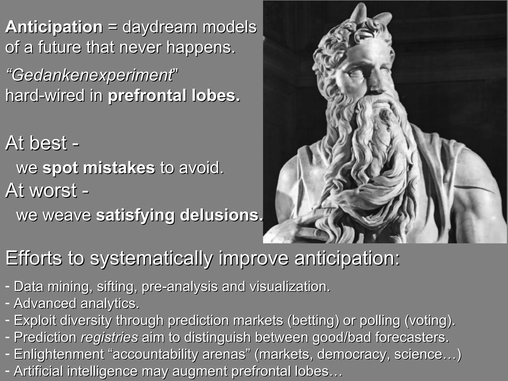 Anticipation  = daydream models  of a future that never happens.   “ Gedankenexperiment ”  hard-wired in  prefrontal lobes. At best - we  spot mistakes  to avoid. At worst - we weave  satisfying delusions. Efforts to systematically improve anticipation: Data mining, sifting, pre-analysis and visualization. Advanced analytics. Exploit diversity through prediction markets (betting) or polling (voting). Prediction  registries  aim to distinguish between good/bad forecasters. Enlightenment “accountability arenas” (markets, democracy, science…) Artificial intelligence may augment prefrontal lobes… 