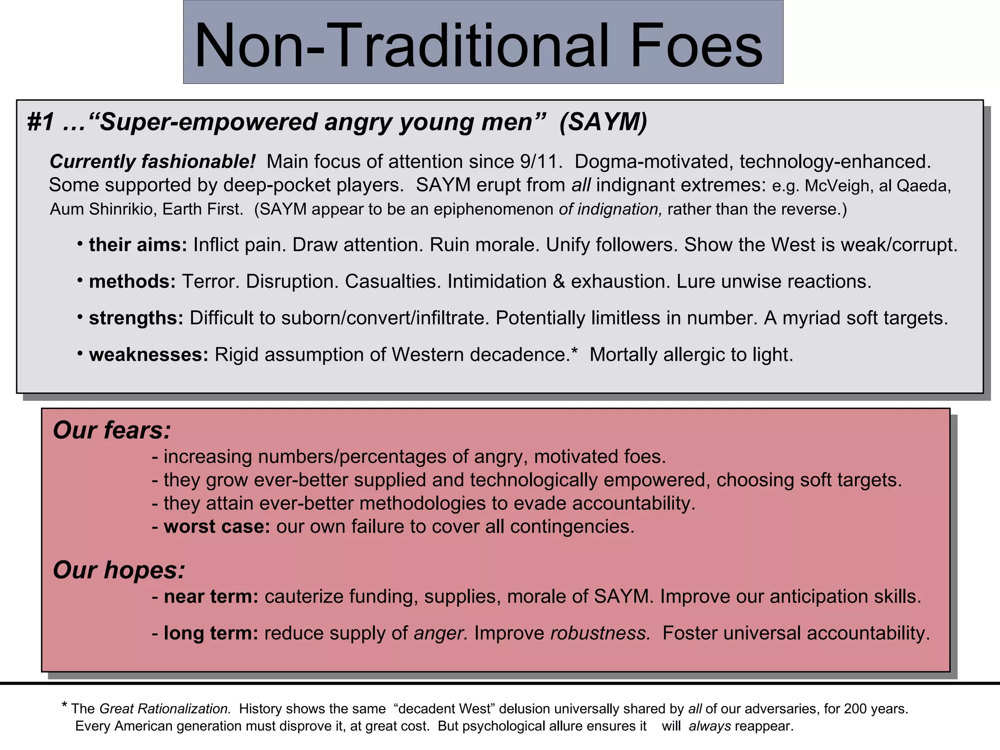 #1 …“Super-empowered angry young men”   (SAYM) Currently fashionable!  Main focus of attention since 9/11.  Dogma-motivated, technology-enhanced.  Some supported by deep-pocket players.  SAYM erupt from  all  indignant extremes:  e.g. McVeigh, al Qaeda,  Aum Shinrikio, Earth First.  (SAYM appear to be an epiphenomenon  of indignation,  rather than the reverse.) their   aims:  Inflict pain. Draw attention. Ruin morale. Unify followers. Show the West is weak/corrupt.  methods:  Terror. Disruption. Casualties. Intimidation & exhaustion. Lure unwise reactions. strengths:  Difficult to suborn/convert/infiltrate. Potentially limitless in number. A myriad soft targets. weaknesses:  Rigid assumption of Western decadence.*  Mortally allergic to light. Non-Traditional Foes *  The  Great Rationalization.  History shows the same  “decadent West” delusion universally shared by  all  of our adversaries, for 200 years. Every American generation must disprove it, at great cost.  But psychological allure ensures it  will  always  reappear. Our fears:   - increasing numbers/percentages of angry, motivated foes. - they grow ever-better supplied and technologically empowered, choosing soft targets. - they attain ever-better methodologies to evade accountability. -  worst case:  our own failure to cover all contingencies. Our hopes: -  near term:  cauterize funding, supplies, morale of SAYM. Improve our anticipation skills. -  long term:  reduce supply of  anger.  Improve  robustness.   Foster universal accountability. 