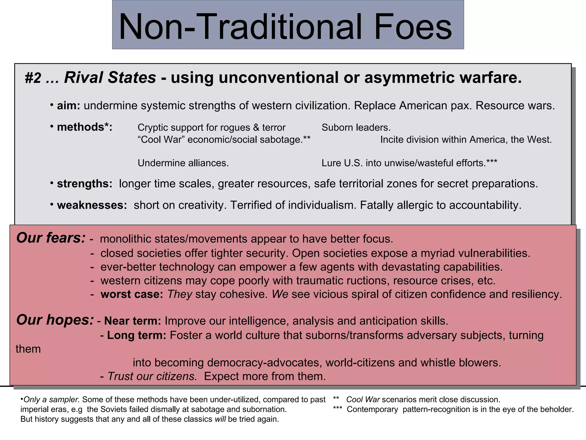 Non-Traditional Foes #2 …  Rival States  - using unconventional or asymmetric warfare. aim:  undermine systemic strengths of western civilization. Replace American pax. Resource wars. methods*:  Cryptic support for rogues & terror    Suborn leaders.  “ Cool War” economic/social sabotage.**    Incite division within America, the West.  Undermine alliances.    Lure U.S. into unwise/wasteful efforts.*** strengths:   longer time scales, greater resources, safe territorial zones for secret preparations. weaknesses:  short on creativity. Terrified of individualism. Fatally allergic to accountability. Only a sampler.  Some of these methods have been under-utilized, compared to past imperial eras, e.g  the Soviets failed dismally at sabotage and subornation.  But history suggests that any and all of these classics  will  be tried again.  Our fears:   -  monolithic states/movements appear to have better focus.   -  closed societies offer tighter security. Open societies expose a myriad vulnerabilities.   -  ever-better technology can empower a few agents with devastating capabilities.   -  western citizens may cope poorly with traumatic ructions, resource crises, etc.   -  worst case:   They  stay cohesive.  We  see vicious spiral of citizen confidence and resiliency. Our hopes:  -  Near term:  Improve our intelligence, analysis and anticipation skills.   -  Long term:  Foster a world culture that suborns/transforms adversary subjects, turning them  into becoming democracy-advocates, world-citizens and whistle blowers.   -  Trust our citizens.   Expect more from them. **  Cool War  scenarios merit close discussion. ***  Contemporary  pattern-recognition is in the eye of the beholder. 