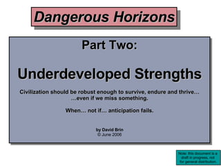 Part Two: Underdeveloped Strengths Civilization should be robust enough to survive, endure and thrive… … even if we miss something. When… not if… anticipation fails. by David Brin © June 2006 Dangerous Horizons Note: this document is a  draft in progress, not  for general distribution. 