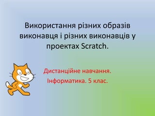 Використання різних образів
виконавця і різних виконавців у
проектах Scratch.
Дистанційне навчання.
Інформатика. 5 клас.
 