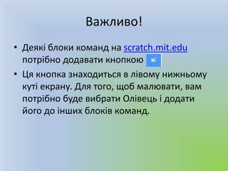 Важливо!
• Деякі блоки команд на scratch.mit.edu
потрібно додавати кнопкою .
• Ця кнопка знаходиться в лівому нижньому
куті екрану. Для того, щоб малювати, вам
потрібно буде вибрати Олівець і додати
його до інших блоків команд.
 