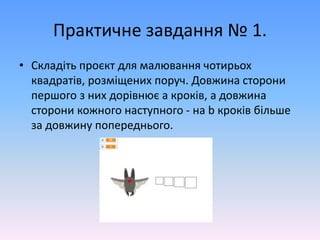 Практичне завдання № 1.
• Складіть проєкт для малювання чотирьох
квадратів, розміщених поруч. Довжина сторони
першого з них дорівнює а кроків, а довжина
сторони кожного наступного - на b кроків більше
за довжину попереднього.
 