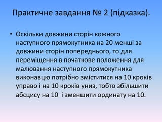 Практичне завдання № 2 (підказка).
• Оскільки довжини сторін кожного
наступного прямокутника на 20 менші за
довжини сторін попереднього, то для
переміщення в початкове положення для
малювання наступного прямокутника
виконавцю потрібно зміститися на 10 кроків
управо і на 10 кроків униз, тобто збільшити
абсцису на 10 і зменшити ординату на 10.
 