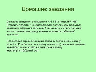 Домашнє завдання
Домашнє завдання: опрацювати п. 6.1-6.2 (стор.157-166)
Створити проєкти: 1) визначити суму значень усіх від’ємних
елементів табличної величини 2)визначити, скільки додатніх
чисел трапляється серед значень елементів табличної
величини.
Надсилаємо скріни виконаних завдань, тобто знімки екрану
(клавіша PrintScreen на вашому комп’ютері) виконаних завдань
на вайбер вчителю або на електронну пошту
teachergimn16@gmail.com
 