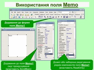 Використання поля Memo
Додавання до поля Memo1
смуг прокручування
(властивість ScrollBars)
Додавання до форми
поля Memo1
Дозвіл або заборона редагування
рядків компонентів поля Memo1
(властивість ReadOnly)
 