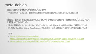 meta-debian
• TOSHIBAの小林さんが始めたプロジェクト
• Yoctoのビルドシステムと、debianのStabilityとLTSの良いとこどりをしようというプロジェクト
• 現在は、Linux FoundationのCIP(Civil Infrastructure Platform)プロジェクトの中
で開発が行われている
• 現在の最新バージョンは、debian 10のコードとYocto2.7(warrior)を組み合わせて構築されている
• ELC(Embedded Linux Confluence)でも毎年セッションが開催されるくらい、活発に活動している
• 参考
• https://github.com/meta-debian
• https://static.sched.com/hosted_files/osseu19/57/debian-yocto_elce2019_r1.1.pdf
• https://elinux.org/images/7/74/LinuxCon2015_meta-debian_r7.pdf
 