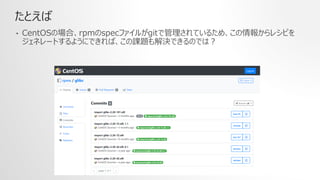 たとえば
• CentOSの場合、rpmのspecファイルがgitで管理されているため、この情報からレシピを
ジェネレートするようにできれば、この課題も解決できるのでは？
 