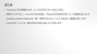 まとめ
• YoctoのLTSの課題である、コードのLTSにフォーカスしてみた
• 既存ディストリビューションのLTSの比較と、Yoctoでの利用可否について調査をおこなった
• Debian/meta-debianは、唯一現有するソリューションであるが、課題も見えてきた
• CentOSについては、機会があればまた話したいと思います
 