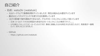 自己紹介
• 名前: wata2ki (watatuki)
• 元はハードウェアで画像処理をやっていましたが、現在は組み込み屋をやっています
• 最近はエンベデッドでコンテナを使う方法を模索しています
• コロナの影響で海外渡航ができなくなり、ブラックリモートカンファレンス化して困っています
• 日本・ヨーロッパ・アメリカ合衆国から参加するリモートカンファレンスとか無茶ですって。。。
• LFの某カンファレンスでスピーカーだったのですが、事前に録画したものを再生する方式だったので、発表者が一番暇
という、おかしなことになりました
• GitHub
• https://github.com/watatuki
 