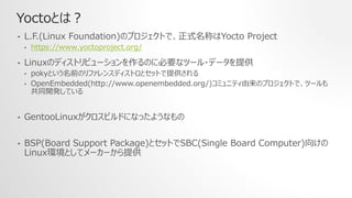 Yoctoとは？
• L.F.(Linux Foundation)のプロジェクトで、正式名称はYocto Project
• https://www.yoctoproject.org/
• Linuxのディストリビューションを作るのに必要なツール・データを提供
• pokyという名前のリファレンスディストロとセットで提供される
• OpenEmbedded(http://www.openembedded.org/)コミュニティ由来のプロジェクトで、ツールも
共同開発している
• GentooLinuxがクロスビルドになったようなもの
• BSP(Board Support Package)とセットでSBC(Single Board Computer)向けの
Linux環境としてメーカーから提供
 