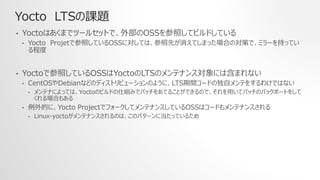 Yocto LTSの課題
• Yoctoはあくまでツールセットで、外部のOSSを参照してビルドしている
• Yocto Projetで参照しているOSSに対しては、参照先が消えてしまった場合の対策で、ミラーを持ってい
る程度
• Yoctoで参照しているOSSはYoctoのLTSのメンテナンス対象には含まれない
• CentOSやDebianなどのディストリビューションのように、LTS期間コードの独自メンテをするわけではない
• メンテナによっては、Yoctoのビルドの仕組みでパッチをあてることができるので、それを用いてパッチのバックポートをして
くれる場合もある
• 例外的に、Yocto ProjectでフォークしてメンテナンスしているOSSはコードもメンテナンスされる
• Linux-yoctoがメンテナンスされるのは、このパターンに当たっているため
 