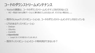 コードのダウンストリームメンテナンス
• Yoctoの課題は、コードのダウンストリームメンテナンスを行わないこと
• ホビー用途であれば新バージョンに乗り換えてしまえばよいが、そうでない場合は。。。
• 既存のLinuxディストリビューションは、コードのダウンストリームメンテナンスを行っている
• LTSのあるディストリビューション
• Debian
• Ubuntu
• CentOS
• OpenSUSE
• Leapになってから短くなってしまいました
• 既存ディストリビューションのコード再利用ができないか？
 