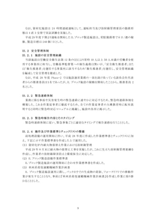 9
なお、資材化施設は 24 時間連続運転として、運転担当及び放射線管理要員の勤務形
態は 4 直 3 交替で実証試験を実施した。
平成 29 年度下期より運転を開始した IL ブロック製造施設は、常駐勤務帯で 6 日/週の稼
動、製造目標は 240 個/日とした。
安全管理体制
施設の安全管理組織
当該施設は労働安全衛生法第 12 条の(2)により常時 10 人以上 50 人未満の労働者を使
用する事業所に相当し、労働基準監督署への報告義務は無いが、「安全衛生推進者」また
は「衛生推進者」を選任する事業所に該当するため「衛生推進者」を選任し、安全管理組織
を編成して安全管理を徹底した。
なお、平成 28 年度 Phase-2 では施設運営業務の一部を請け負っている請負会社代表
者からの推進委員は１名であったが、IL ブロック施設の稼動を開始したことから、推進委員 2
名とした。
緊急連絡体制
業務に係る事故や災害発生時の緊急連絡に速やかに対応するため、緊急時連絡体制を
構築した。これを作業従事者に徹底するため、全ての作業従事者の入構教育時に配布説
明すると同時に緊急時対応マニュアルに掲載し、施設内各所に掲示した。
緊急時報告内容とそのタイミング
緊急時連絡体制に従い、緊急事象ごとに適切なタイミングで報告連絡を行うこととした。
操作及び作業標準とチェックリストの整備
前処理設備の運用開始に伴い、平成 28 年度に作成した作業標準書とチェックリストに加
え、下記に示す作業標準書を作成した上で運用した。
資材化炉内耐火物張替え作業における放射線管理
平成 29 年 8 月末に耐火物の張替え工事を実施したが、これに先立ち放射線管理要綱を
作成し、作業者の放射線障害防止と環境保全に対応した。
IL ブロック製造設備作業標準書
IL ブロック製造施設の運用開始に合わせ作業標準書を作成した。
車両系荷役運搬機械作業計画書
IL ブロック製造施設運用に際し、バックホウでの生成物の荷卸、フォークリフトでの移動作
業が発生することとなり、事前に『車両系荷役運搬機械作業計画書』を作成し作業に取り掛
かることとした。
 