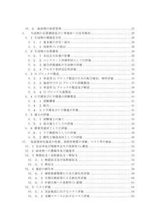 副産物の保管管理 .............................................. 27
V. 生成物の品質調査及び工事資材への活用検討........................... 28
生成物の環境安全性 .............................................. 28
重金属の含有・溶出 ........................................ 28
放射性 Cs の溶出 ........................................... 28
生成物の品質調査 ................................................ 29
未反応石灰量の影響 ........................................ 29
コンクリート用細骨材としての評価 .......................... 31
総合評価運転の生成物の評価 ................................ 32
アルカリ骨材反応性評価 .................................... 34
IL ブロックの製造 ................................................ 35
車道用 IL ブロック製造のための配合検討、物性評価 ........... 35
施設内での IL ブロックの試験製造 ........................... 37
車道用 IL ブロックの製造及び敷設 ........................... 38
IL ブロック大量製造 ........................................ 38
Ｕ字溝及びＵ字溝蓋の試験製造 .................................... 41
試験概要 .................................................. 41
配合 ...................................................... 41
U 字溝及び U 字溝蓋の作製 ................................... 41
盛土の評価 ...................................................... 43
試験盛土の施工 ............................................ 43
混合盛土としての評価 ...................................... 44
農業用資材としての評価 .......................................... 48
ケイ酸肥料としての評価 .................................... 48
酸性土壌改良材としての評価 ................................ 49
VI. 仮設資材化施設の性能、放射性物質の挙動、コスト等の検証............. 52
良品率及び規格外品中の放射性 Cs 濃度 ............................ 52
副産物への濃縮率及び減量率 ..................................... 53
物質収支・放射能収支・熱収支 ................................... 54
物質収支及び放射能収支 ................................... 54
熱収支 ................................................... 57
施設の耐久性 ................................................... 58
補修修繕履歴から見た耐久性評価 ........................... 58
定期点検結果による耐久性評価 ............................. 60
炉耐火物への放射性 Cs 蓄積 ................................ 61
コスト評価 ..................................................... 64
実証施設におけるコスト評価 ............................... 64
実機スケールにおけるコスト評価 ........................... 64
 