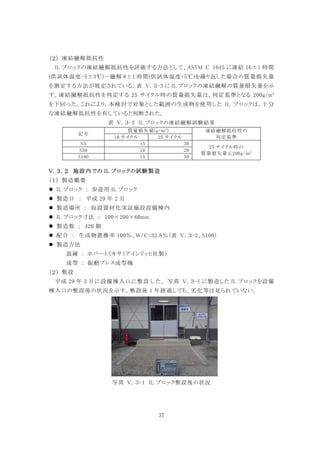 37
凍結融解抵抗性
IL ブロックの凍結融解抵抗性を評価する方法として、ASTM C 1645 に凍結 16±1 時間
(供試体温度-5±3℃)－融解 8±1 時間(供試体温度+5℃)を繰り返した場合の質量損失量
を測定する方法が規定されている。表 V．３-3 に IL ブロックの凍結融解の質量損失量を示
す。凍結融解抵抗性を判定する 25 サイクル時の質量損失量は、判定基準となる 200g/m2
を下回った。これにより，本検討で対象とした範囲の生成物を使用した IL ブロックは、十分
な凍結融解抵抗性を有していると判断された。
表 V．３-3 IL ブロックの凍結融解試験結果
記号
質量損失量(g/ｍ2
) 凍結融解抵抗性の
判定基準10 サイクル 25 サイクル
N5 15 30
25 サイクル時の
質量損失量≦200g/ｍ2S50 10 20
S100 15 30
施設内での IL ブロックの試験製造
製造概要
 IL ブロック ： 歩道用 IL ブロック
 製造日 ： 平成 29 年 2 月
 製造場所 ： 仮設資材化実証施設設備棟内
 IL ブロック寸法 ： 100×200×60mm
 製造数 ： 420 個
 配合 ： 生成物置換率 100％、W/C=32.8％（表 V．３-2、S100）
 製造方法
混練 ： ホバートミキサ（アインリッヒ社製）
成型 ： 振動プレス成型機
敷設
平成 29 年 3 月に設備棟入口に敷設した。写真 V．３-1 に製造した IL ブロックを設備
棟入口の敷設後の状況を示す。敷設後 1 年経過しても、劣化等は見られていない。
写真 V．３-1 IL ブロック敷設後の状況
 