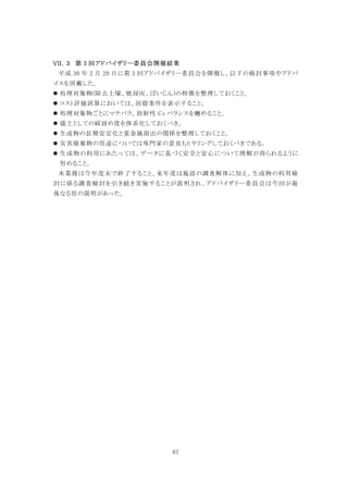 67
第 3 回アドバイザリー委員会開催結果
平成 30 年 2 月 20 日に第 3 回アドバイザリー委員会を開催し、以下の検討事項やアドバ
イスを頂戴した。
 処理対象物(除去土壌、焼却灰、ばいじん)の特徴を整理しておくこと。
 コスト評価試算においては、前提条件を表示すること。
 処理対象物ごとにマテバラ，放射性 Cs バランスを纏めること。
 盛土としての締固め度を体系化しておくべき。
 生成物の長期安定化と重金属溶出の関係を整理しておくこと。
 災害廃棄物の用途については専門家の意見もヒヤリングしておくべきである。
 生成物の利用にあたっては、データに基づく安全と安心について理解が得られるように
努めること。
本業務は今年度末で終了すること、来年度は施設の調査解体に加え、生成物の利用検
討に係る調査検討を引き続き実施することが説明され、アドバイザリー委員会は今回が最
後なる旨の説明があった。
 
