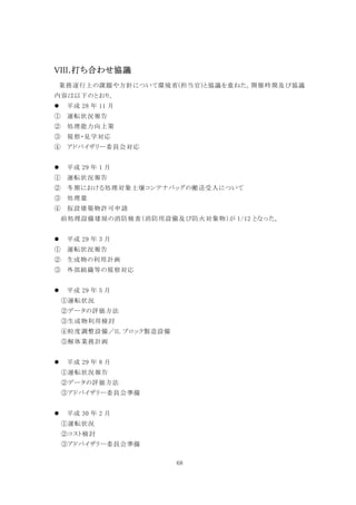 68
VIII.打ち合わせ協議
業務遂行上の課題や方針について環境省(担当官)と協議を重ねた。開催時期及び協議
内容は以下のとおり。
 平成 28 年 11 月
① 運転状況報告
② 処理能力向上策
③ 視察・見学対応
④ アドバイザリー委員会対応
 平成 29 年 1 月
① 運転状況報告
② 冬期における処理対象土壌コンテナバッグの搬送受入について
③ 処理量
④ 仮設建築物許可申請
前処理設備建屋の消防検査（消防用設備及び防火対象物）が 1/12 となった。
 平成 29 年 3 月
① 運転状況報告
② 生成物の利用計画
③ 外部組織等の視察対応
 平成 29 年 5 月
①運転状況
②データの評価方法
③生成物利用検討
④粒度調整設備／IL ブロック製造設備
⑤解体業務計画
 平成 29 年 8 月
①運転状況報告
②データの評価方法
③アドバイザリー委員会準備
 平成 30 年 2 月
①運転状況
②コスト検討
③アドバイザリー委員会準備
 