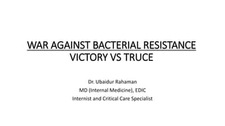 WAR AGAINST BACTERIAL RESISTANCE
VICTORY VS TRUCE
Dr. Ubaidur Rahaman
MD (Internal Medicine), EDIC
Internist and Critical Care Specialist
 