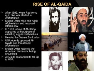 RISE OF AL-QAIDA













After 1992, when Red Army
quit, civil war started in
Afghanistan
Mullah Omer rose and ruled
Afghanistan and imposed
Islamic law
In 1993, name of Al-Qaida
appeared with purpose of
assisting aggrieved Muslims
Headed by Osama Bin Laden
USA openly opposed AlQaida and threatened
Afghanistan
Mullah Omer rejected the
American demands, being
unjustified
Al-Qaida responded tit for tat
to USA

 