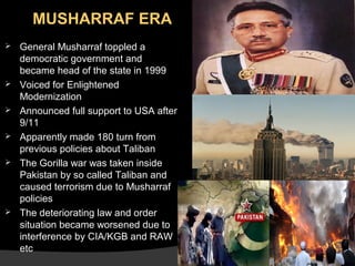 MUSHARRAF ERA









General Musharraf toppled a
democratic government and
became head of the state in 1999
Voiced for Enlightened
Modernization
Announced full support to USA after
9/11
Apparently made 180 turn from
previous policies about Taliban
The Gorilla war was taken inside
Pakistan by so called Taliban and
caused terrorism due to Musharraf
policies
The deteriorating law and order
situation became worsened due to
interference by CIA/KGB and RAW
etc

 