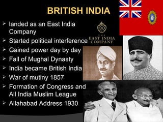 BRITISH INDIA









landed as an East India
Company
Started political interference
Gained power day by day
Fall of Mughal Dynasty
India became British India
War of mutiny 1857
Formation of Congress and
All India Muslim League
Allahabad Address 1930

 