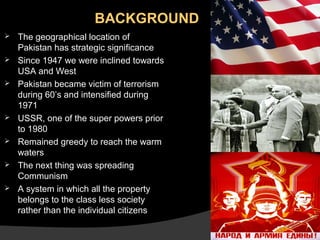 BACKGROUND









The geographical location of
Pakistan has strategic significance
Since 1947 we were inclined towards
USA and West
Pakistan became victim of terrorism
during 60’s and intensified during
1971
USSR, one of the super powers prior
to 1980
Remained greedy to reach the warm
waters
The next thing was spreading
Communism
A system in which all the property
belongs to the class less society
rather than the individual citizens

 