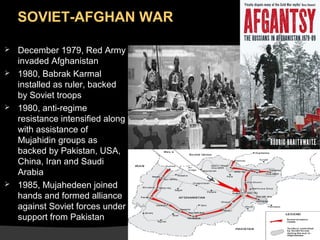 SOVIET-AFGHAN WAR







December 1979, Red Army
invaded Afghanistan
1980, Babrak Karmal
installed as ruler, backed
by Soviet troops
1980, anti-regime
resistance intensified along
with assistance of
Mujahidin groups as
backed by Pakistan, USA,
China, Iran and Saudi
Arabia
1985, Mujahedeen joined
hands and formed alliance
against Soviet forces under
support from Pakistan

 