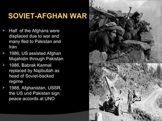 SOVIET-AFGHAN WAR







Half of the Afghans were
displaced due to war and
many fled to Pakistan and
Iran
1986, US assisted Afghan
Mujahidin through Pakistan
1986, Babrak Karmal
replaced by Najibullah as
head of Soviet-backed
regime
1988, Afghanistan, USSR,
the US und Pakistan sign
peace accords at UNO

 