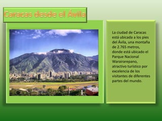 Caracas desde el Ávila La ciudad de Caracas está ubicada a los pies del Ávila, una montaña de 2.765 metros, donde está ubicado el Parque Nacional Warairarepano, atractivo turístico por excelencia de los visitantes de diferentes partes del mundo. 