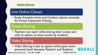 4
Live Online Classes
• Easily Schedule, Invite and Conduct classes remotely
forVirtual Classroom Training
Screen Sharing
• Teachers can teach while sharing their screen and
with an option to share screen by students
Video Sharing
• Video Sharing is also an option which gives more
personal touch between Teachers and Students
 