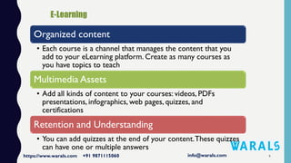 6
Organized content
• Each course is a channel that manages the content that you
add to your eLearning platform. Create as many courses as
you have topics to teach
Multimedia Assets
• Add all kinds of content to your courses: videos, PDFs
presentations, infographics, web pages, quizzes, and
certifications
Retention and Understanding
• You can add quizzes at the end of your content.These quizzes
can have one or multiple answers
 