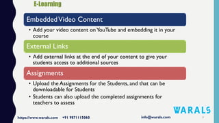 7
EmbeddedVideo Content
• Add your video content onYouTube and embedding it in your
course
External Links
• Add external links at the end of your content to give your
students access to additional sources
Assignments
• Upload the Assignments for the Students, and that can be
downloadable for Students
• Students can also upload the completed assignments for
teachers to assess
 