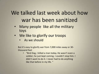 We talked last week about how
war has been sanitized
• Many people like all the military
toys
• We like to glorify our troops
•

As we should

But it’s easy to glorify war from 7,000 miles away or 30thousand feet
• “Bird Dog, I killed a man today. He wasn't even a
soldier; he just kept coming. I couldn't stop him. I
didn't want to do it. I never had to do anything
like that before in my life. “

 