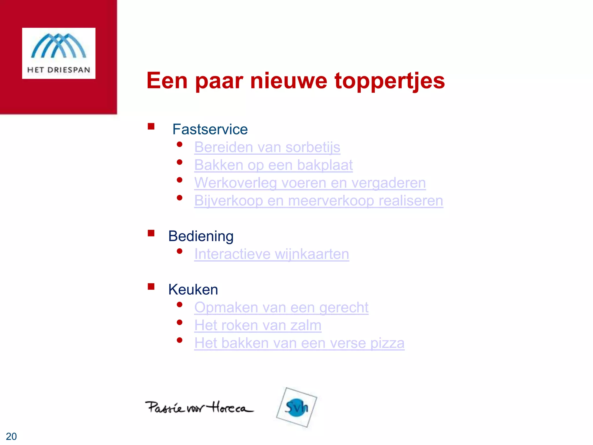 Een paar nieuwe toppertjes
        Fastservice
         • Bereiden van sorbetijs
         • Bakken op een bakplaat
         • Werkoverleg voeren en vergaderen
         • Bijverkoop en meerverkoop realiseren
        Bediening
          • Interactieve wijnkaarten
        Keuken
          • Opmaken van een gerecht
          • Het roken van zalm
          • Het bakken van een verse pizza



20
 