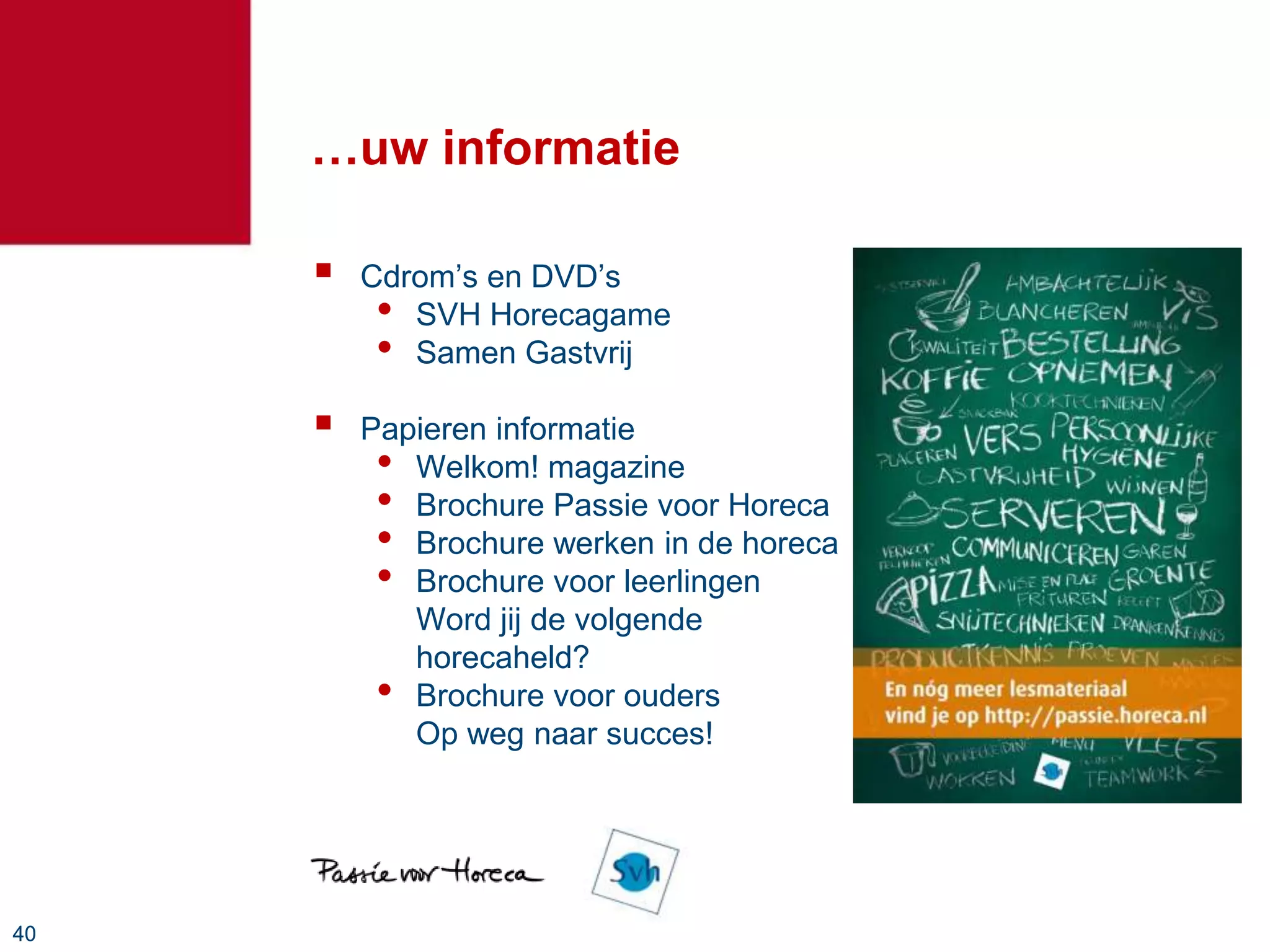 …uw informatie

        Cdrom’s en DVD’s
          • SVH Horecagame
          • Samen Gastvrij
        Papieren informatie
          • Welkom! magazine
          • Brochure Passie voor Horeca
          • Brochure werken in de horeca
          • Brochure voor leerlingen
            Word jij de volgende
            horecaheld?
          • Brochure voor ouders
            Op weg naar succes!




40
 