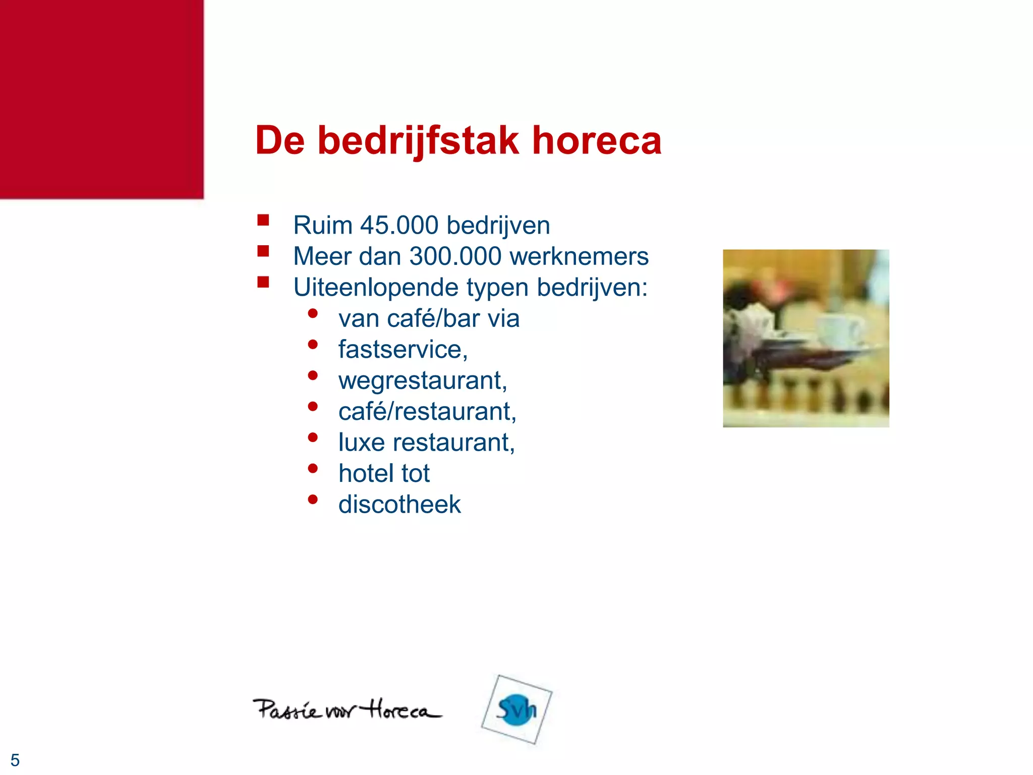 De bedrijfstak horeca
       Ruim 45.000 bedrijven
       Meer dan 300.000 werknemers
       Uiteenlopende typen bedrijven:
         • van café/bar via
         • fastservice,
         • wegrestaurant,
         • café/restaurant,
         • luxe restaurant,
         • hotel tot
         • discotheek




5
 