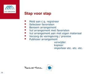 Stap voor stap

        Meld aan c.q. registreer
        Selecteer favorieten
        Benoem arrangement
        Vul arrangement met favorieten
        Vul arrangement aan met eigen materiaal
        Verzorg de vormgeving / preview
        Publiceer arrangement
                             verwijder
                             kopieer
                             importeer etc. etc. etc.




19
 