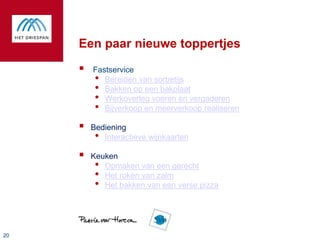 Een paar nieuwe toppertjes
        Fastservice
         • Bereiden van sorbetijs
         • Bakken op een bakplaat
         • Werkoverleg voeren en vergaderen
         • Bijverkoop en meerverkoop realiseren
        Bediening
          • Interactieve wijnkaarten
        Keuken
          • Opmaken van een gerecht
          • Het roken van zalm
          • Het bakken van een verse pizza



20
 