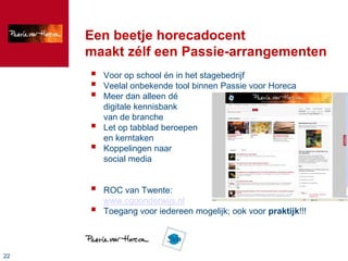 Een beetje horecadocent
     maakt zélf een Passie-arrangementen
        Voor op school én in het stagebedrijf
        Veelal onbekende tool binnen Passie voor Horeca
        Meer dan alleen dé
         digitale kennisbank
         van de branche
        Let op tabblad beroepen
         en kerntaken
        Koppelingen naar
         social media


        ROC van Twente:
         www.cgoonderwijs.nl
        Toegang voor iedereen mogelijk; ook voor praktijk!!!




22
 