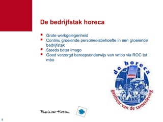 De bedrijfstak horeca
       Grote werkgelegenheid
       Continu groeiende personeelsbehoefte in een groeiende
        bedrijfstak
       Steeds beter imago
       Goed verzorgd beroepsonderwijs van vmbo via ROC tot
        mbo




6
 