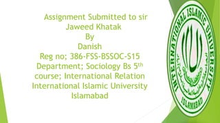 Assignment Submitted to sir
Jaweed Khatak
By
Danish
Reg no; 386-FSS-BSSOC-S15
Department; Sociology Bs 5th
course; International Relation
International Islamic University
Islamabad
 