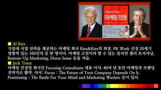  Al Ries
??? ?? ??? ???? ??? ?? Ries&Ries? ??. PR Week ?? 20??
??? ?? 100?? ? ? ???. ??? ???? ? ? ?? ??? ?? ????,
Bottom-Up Marketing, Horse Sense ?? ??.
 Jack Trout
??? ??? ??? Focusing Consultants ?? ??. 40? ? ?? ???? ???
???? ??. ??: Focus : The Future of Your Company Depends On It,
Positioning : The Battle For Your Mind and Marketing Warfare ?? ??.
 
