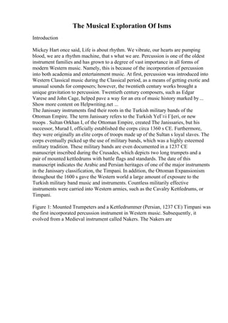 The Musical Exploration Of Isms
Introduction
Mickey Hart once said, Life is about rhythm. We vibrate, our hearts are pumping
blood, we are a rhythm machine, that s what we are. Percussion is one of the oldest
instrument families and has grown to a degree of vast importance in all forms of
modern Western music. Namely, this is because of the incorporation of percussion
into both academia and entertainment music. At first, percussion was introduced into
Western Classical music during the Classical period, as a means of getting exotic and
unusual sounds for composers; however, the twentieth century works brought a
unique gravitation to percussion. Twentieth century composers, such as Edgar
Varese and John Cage, helped pave a way for an era of music history marked by...
Show more content on Helpwriting.net ...
The Janissary instruments find their roots in the Turkish military bands of the
Ottoman Empire. The term Janissary refers to the Turkish YeГ±i Г§eri, or new
troops . Sultan Orkhan I, of the Ottoman Empire, created The Janissaries, but his
successor, Murad I, officially established the corps circa 1360 s CE. Furthermore,
they were originally an elite corps of troops made up of the Sultan s loyal slaves. The
corps eventually picked up the use of military bands, which was a highly esteemed
military tradition. These military bands are even documented in a 1237 CE
manuscript inscribed during the Crusades, which depicts two long trumpets and a
pair of mounted kettledrums with battle flags and standards. The date of this
manuscript indicates the Arabic and Persian heritages of one of the major instruments
in the Janissary classification, the Timpani. In addition, the Ottoman Expansionism
throughout the 1600 s gave the Western world a large amount of exposure to the
Turkish military band music and instruments. Countless militarily effective
instruments were carried into Western armies, such as the Cavalry Kettledrums, or
Timpani.
Figure 1: Mounted Trumpeters and a Kettledrummer (Persian, 1237 CE) Timpani was
the first incorporated percussion instrument in Western music. Subsequently, it
evolved from a Medieval instrument called Nakers. The Nakers are
 