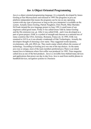 Jav A Object Oriented Programming
Java is a object oriented programming language .It is originally developed by James
Gosling at Sun Microsystems and released in 1995.The programs in java are
platform independent that means the programs can be run on any operating
system with any type of processor as long as the java interpreter is available on the
system. Actually James Gosling, Patrick Naughton, Chris Warth, Mike Sheriden
Ed Frank intiated the java language project in June 1991.A small team of sun
engineers called green team. Firstly it was called Green Talk by James Gosling
and the file extension was .gt. After it was called OAK , and it was developed as a
part of green project. OAK is a symbol of strength and choosen as a national tree of
many countries like USA, Germany, Romania, France etc. In 1995, OAK was
renamed to JAVA as it was already a trademark of Oak Technologies. Actually the
developers thought of choosing a new name. They suggested words dynamic,
revolutionary, silk, jolt, DNA etc. They need a name which reflects the essence of
technology. According to Gosling java was one of the top choices. As the name
java was so unique, most of the team members preferred java There is an island
named Java in Indonesia where first coffee was produced. In 1995, Time magazine
called Java as one of the best products . Java is a invisible force behind many devices
and applications that power our day to day lives. Java is used from mobile phones to
handheld devices, navigation systems to e business
 