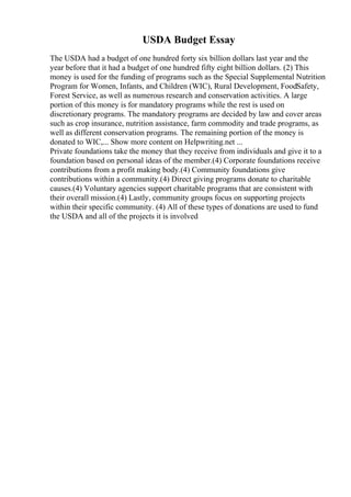 USDA Budget Essay
The USDA had a budget of one hundred forty six billion dollars last year and the
year before that it had a budget of one hundred fifty eight billion dollars. (2) This
money is used for the funding of programs such as the Special Supplemental Nutrition
Program for Women, Infants, and Children (WIC), Rural Development, FoodSafety,
Forest Service, as well as numerous research and conservation activities. A large
portion of this money is for mandatory programs while the rest is used on
discretionary programs. The mandatory programs are decided by law and cover areas
such as crop insurance, nutrition assistance, farm commodity and trade programs, as
well as different conservation programs. The remaining portion of the money is
donated to WIC,... Show more content on Helpwriting.net ...
Private foundations take the money that they receive from individuals and give it to a
foundation based on personal ideas of the member.(4) Corporate foundations receive
contributions from a profit making body.(4) Community foundations give
contributions within a community.(4) Direct giving programs donate to charitable
causes.(4) Voluntary agencies support charitable programs that are consistent with
their overall mission.(4) Lastly, community groups focus on supporting projects
within their specific community. (4) All of these types of donations are used to fund
the USDA and all of the projects it is involved
 